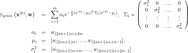 \begin{eqnarray*} $y_{gmm}\left(\mathbf{x}^{(k)}, \mathbf{w}\right)$ &=& \sum_{i=1}^{m} \alpha_i e^{-\frac{1}{2} (x^{(k)}-\mu_i)^T \Sigma_i (x^{(k)}-\mu_i) }, \ \ \Sigma_i = \left ( \begin{array}{cccc} \sigma_1^2 & 0 & \ldots & 0 \\ 0 & \sigma_2^2 & \ldots & 0 \\ \vdots & \vdots & \vdots & \vdots \\ 0& 0 & \ldots & \sigma_n^2 \end{array} \right ) \\ \alpha_i &=& w_{(2*n+1)*i+2n}, \\ \mu_i &=& [w_{(2*n+1)*i}, \ldots, w_{(2*n+1)*i+n-1}], \\ \sigma^2_i &=& [w_{(2*n+1)*i+n}, \ldots, w_{(2*n+1)*i+2n-1}] \end{eqnarray*}